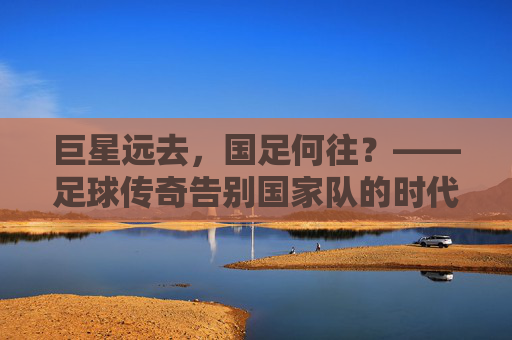 巨星远去，国足何往？——足球传奇告别国家队的时代反思，巨星远去，国足何往？——足球传奇告别国家队的时代反思
