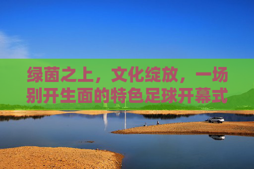 绿茵之上，文化绽放，一场别开生面的特色足球开幕式，特色足球开幕式，绿茵之上，文化绽放