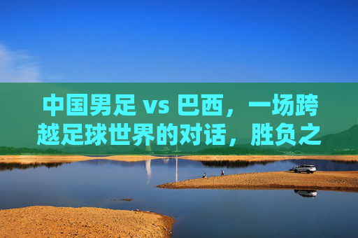 中国男足 vs 巴西，一场跨越足球世界的对话，胜负之外更需读懂差距，中巴足球对话，胜负之外，读懂差距