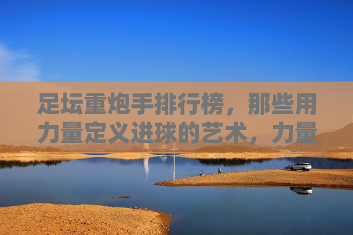 足坛重炮手排行榜，那些用力量定义进球的艺术，力量铸就艺术，足坛重炮手排行榜
