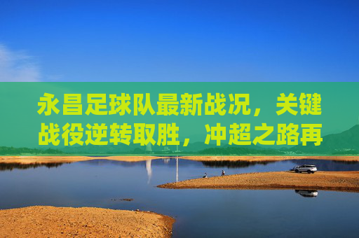 永昌足球队最新战况，关键战役逆转取胜，冲超之路再迎曙光，永昌关键战逆转取胜 冲超之路再迎曙光