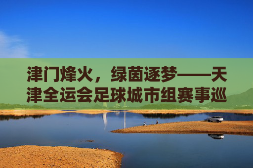 津门烽火，绿茵逐梦——天津全运会足球城市组赛事巡礼，津门烽火燃绿茵，全运足球城市逐梦