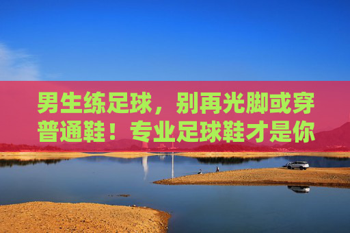 男生练足球，别再光脚或穿普通鞋！专业足球鞋才是你的战靴，男生练足球，专业足球鞋才是你的战靴