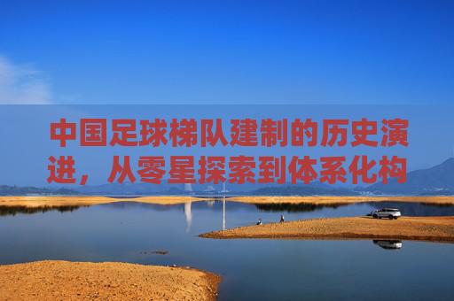 中国足球梯队建制的历史演进，从零星探索到体系化构建，中国足球梯队建制的历史演进，从零星探索到体系化构建