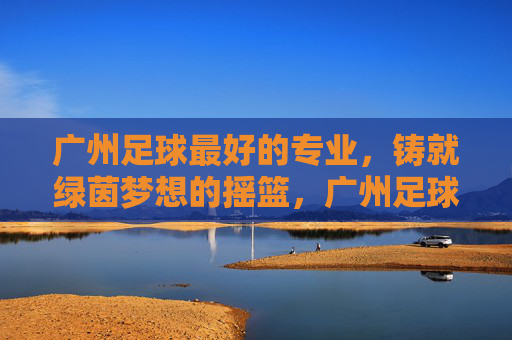 广州足球最好的专业,铸就绿茵梦想的摇篮,广州足球专业,绿茵梦想的摇篮 广州足球最好的专业,铸就绿茵梦想的摇篮,广州足球专业,绿茵梦想的摇篮
