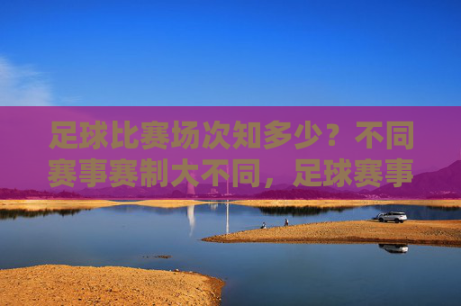 足球比赛场次知多少？不同赛事赛制大不同，足球赛事场次与赛制差异