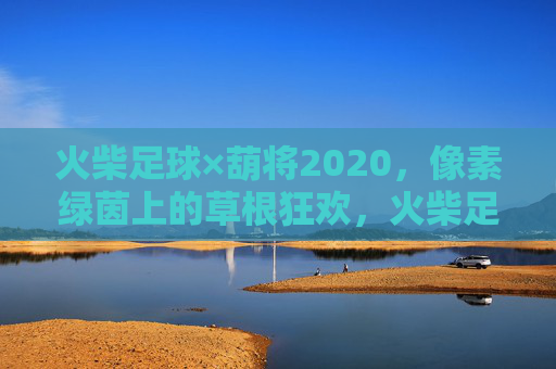 火柴足球×葫将2020，像素绿茵上的草根狂欢，火柴足球×葫将2020，像素绿茵草根狂欢