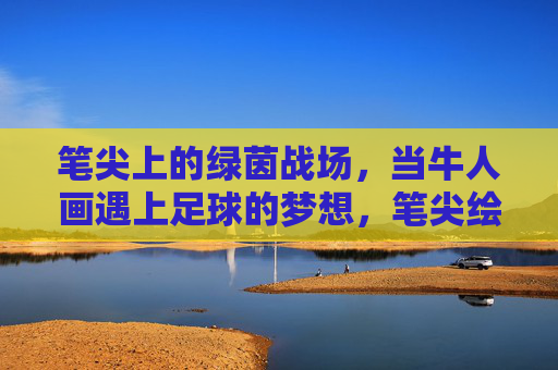 笔尖上的绿茵战场，当牛人画遇上足球的梦想，笔尖绘绿茵，足球梦想的艺术战场