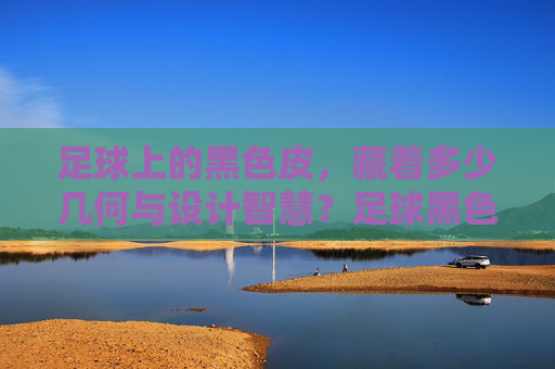 足球上的黑色皮，藏着多少几何与设计智慧？足球黑色皮中的几何与设计智慧