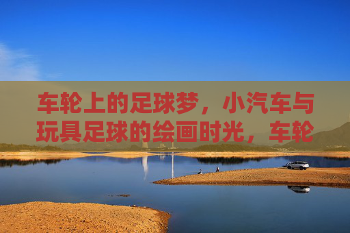 车轮上的足球梦，小汽车与玩具足球的绘画时光，车轮上的足球绘梦时光