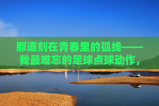 那道刻在青春里的弧线——我最难忘的足球点球动作，刻在青春里的弧线，那记点球