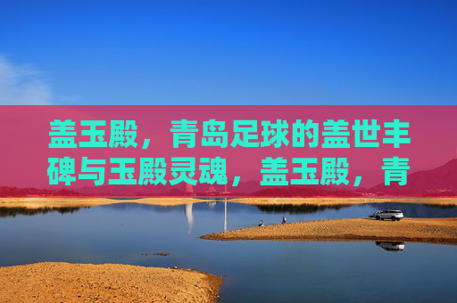 盖玉殿，青岛足球的盖世丰碑与玉殿灵魂，盖玉殿，青岛足球的盖世丰碑与灵魂
