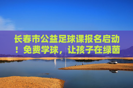 长春市公益足球课报名启动！免费学球，让孩子在绿茵场上野蛮生长