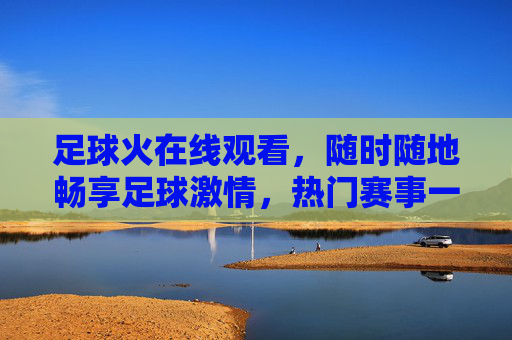 足球火在线观看，随时随地畅享足球激情，热门赛事一网打尽，足球火在线观看，随时随地畅享热门赛事激情