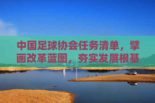 中国足球协会任务清单，擘画改革蓝图，夯实发展根基，中国足协任务清单擘画改革蓝图夯实发展根基