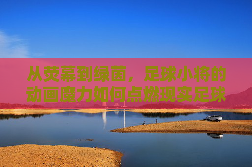 从荧幕到绿茵，足球小将的动画魔力如何点燃现实足球梦想？足球小将，动画魔力点燃现实足球梦想