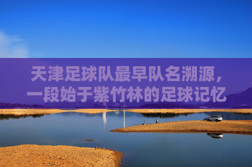 天津足球队最早队名溯源，一段始于紫竹林的足球记忆，始于紫竹林的足球记忆，天津足球队最早队名溯源