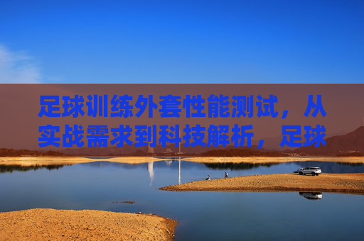 足球训练外套性能测试，从实战需求到科技解析，足球训练外套性能测试，实战需求与科技解析