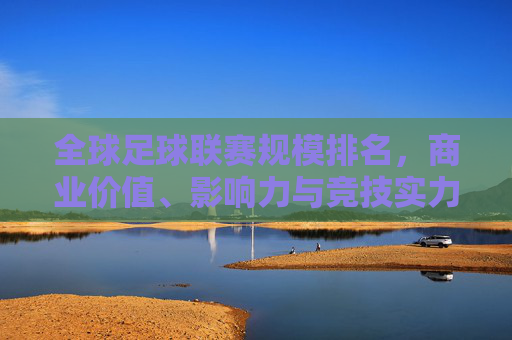 全球足球联赛规模排名，商业价值、影响力与竞技实力的多维审视，多维审视全球足球联赛规模排名，商业价值、影响力与竞技实力