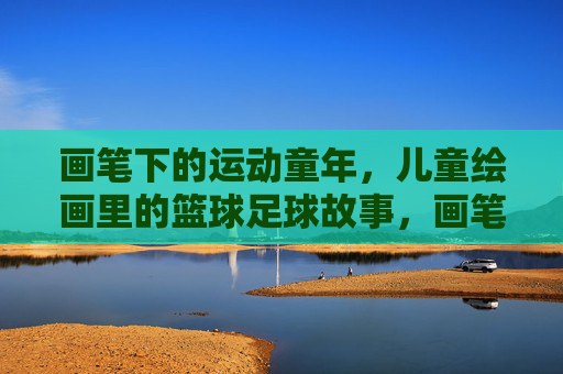 画笔下的运动童年，儿童绘画里的篮球足球故事，画笔下的运动童年，儿童绘画里的篮球足球故事