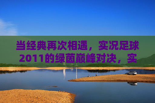 当经典再次相遇，实况足球2011的绿茵巅峰对决，实况足球2011，经典相遇，绿茵巅峰对决