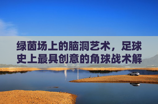 绿茵场上的脑洞艺术，足球史上最具创意的角球战术解析，绿茵场脑洞艺术，足球史上最具创意角球战术解析