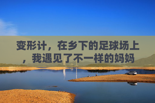 变形计，在乡下的足球场上，我遇见了不一样的妈妈