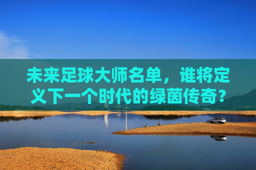 未来足球大师名单，谁将定义下一个时代的绿茵传奇？未来足球大师名单，谁将定义下一个时代的绿茵传奇？