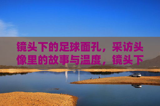 镜头下的足球面孔，采访头像里的故事与温度，镜头下的足球面孔，采访头像里的故事与温度