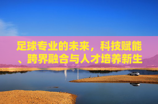 足球专业的未来，科技赋能、跨界融合与人才培养新生态，足球专业未来，科技赋能与跨界融合构建人才培养新生态