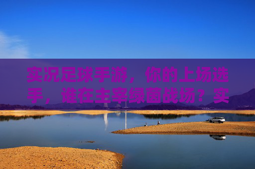 实况足球手游，你的上场选手，谁在主宰绿茵战场？实况足球手游，谁主宰你的绿茵战场？