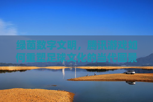 绿茵数字文明，腾讯游戏如何重塑足球文化的当代图景，绿茵数字文明，腾讯游戏重塑足球文化的当代图景