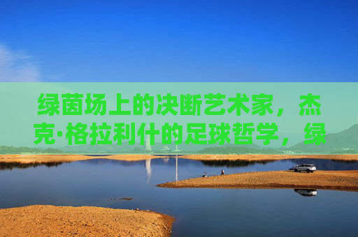 绿茵场上的决断艺术家，杰克·格拉利什的足球哲学，绿茵场决断艺术家，格拉利什的足球哲学