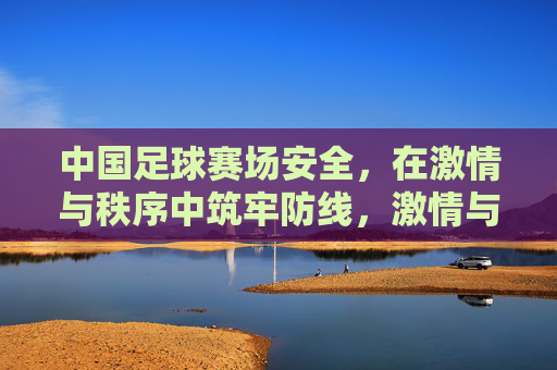 中国足球赛场安全，在激情与秩序中筑牢防线，激情与秩序，筑牢中国足球赛场安全防线