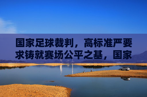 国家足球裁判，高标准严要求铸就赛场公平之基，国家足球裁判，高标准严要求铸就公平基石