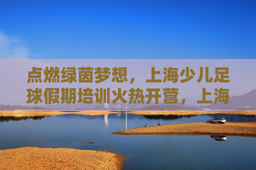 点燃绿茵梦想，上海少儿足球假期培训火热开营，上海少儿足球假期培训火热开营 点燃绿茵梦想