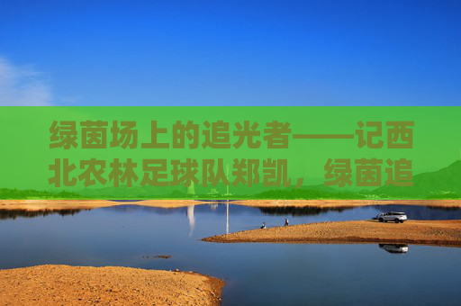 绿茵场上的追光者——记西北农林足球队郑凯，绿茵追光者，西北农林足球队郑凯
