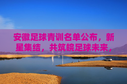 安徽足球青训名单公布，新星集结，共筑皖足球未来，安徽足球青训名单公布，新星集结共筑皖足球未来