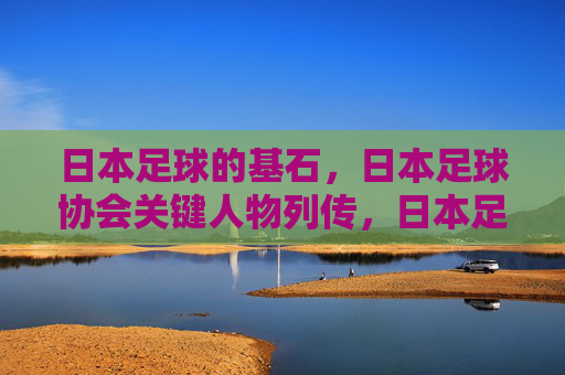 日本足球的基石，日本足球协会关键人物列传，日本足球基石，足协关键人物列传
