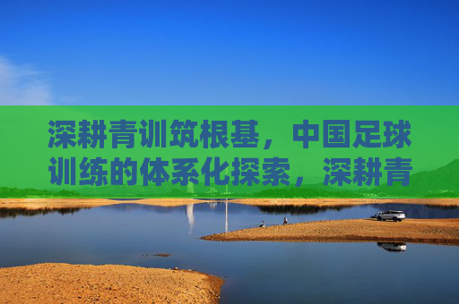 深耕青训筑根基，中国足球训练的体系化探索，深耕青训筑根基，中国足球训练体系化探索