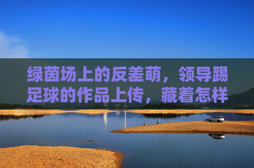绿茵场上的反差萌，领导踢足球的作品上传，藏着怎样的团队密码？绿茵场反差萌，领导踢球照里的团队密码