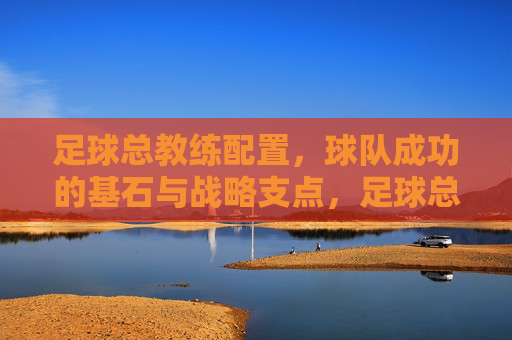 足球总教练配置，球队成功的基石与战略支点，足球总教练配置，球队成功的基石与战略支点