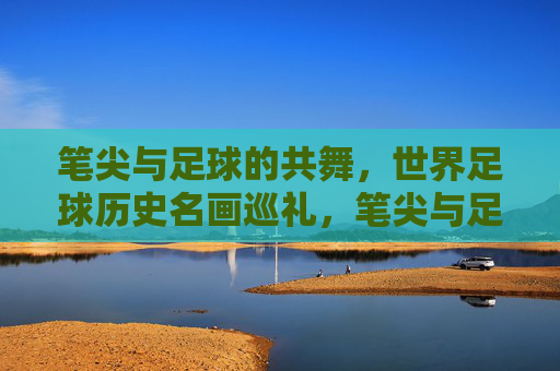 笔尖与足球的共舞，世界足球历史名画巡礼，笔尖与足球的共舞，世界足球历史名画巡礼