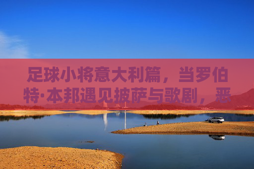 足球小将意大利篇，当罗伯特·本邦遇见披萨与歌剧，恶搞才是真战术，罗伯特·本邦的意大利恶搞战术，披萨与歌剧齐上阵