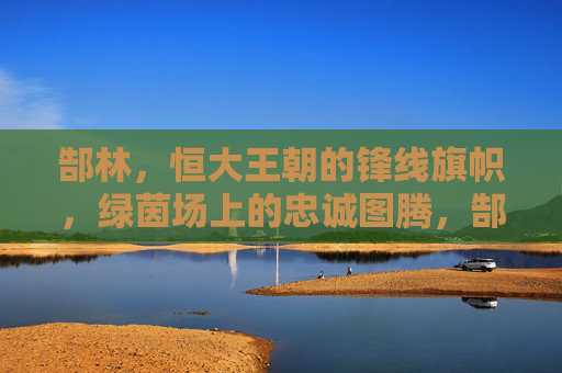 郜林，恒大王朝的锋线旗帜，绿茵场上的忠诚图腾，郜林，恒大王朝的锋线忠诚图腾