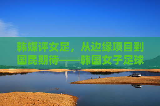 韩媒评女足，从边缘项目到国民期待——韩国女子足球的进击与现实困境，韩国女足，进击与困境