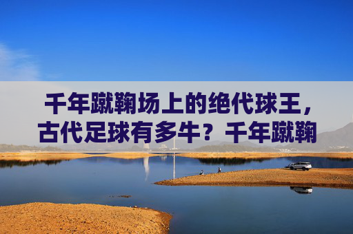 千年蹴鞠场上的绝代球王，古代足球有多牛？千年蹴鞠绝代球王，古代足球有多牛？