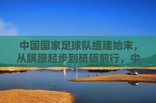 中国国家足球队组建始末，从蹒跚起步到砥砺前行，中国国家足球队组建始末，从蹒跚起步到砥砺前行