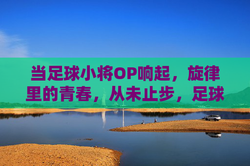 当足球小将OP响起，旋律里的青春，从未止步，足球小将OP，旋律里的青春，从未止步