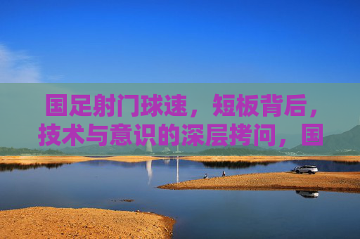 国足射门球速，短板背后，技术与意识的深层拷问，国足射门球速短板，技术与意识的深层拷问